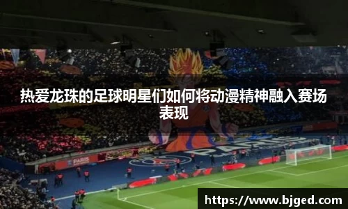 热爱龙珠的足球明星们如何将动漫精神融入赛场表现