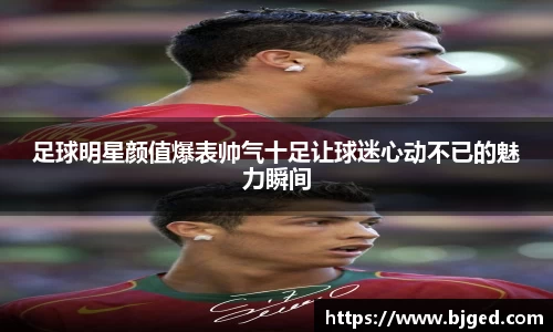 足球明星颜值爆表帅气十足让球迷心动不已的魅力瞬间
