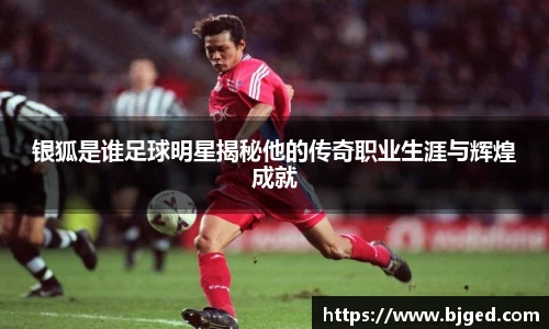 银狐是谁足球明星揭秘他的传奇职业生涯与辉煌成就
