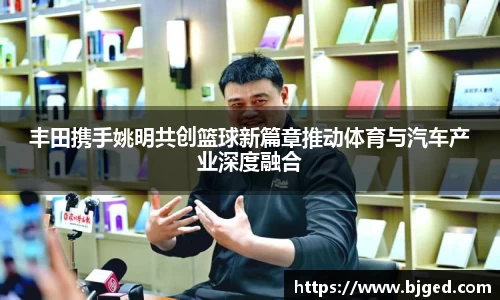 丰田携手姚明共创篮球新篇章推动体育与汽车产业深度融合