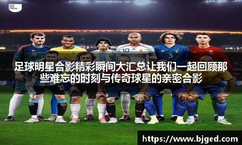 足球明星合影精彩瞬间大汇总让我们一起回顾那些难忘的时刻与传奇球星的亲密合影