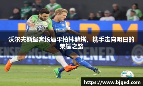 沃尔夫斯堡客场逼平柏林赫塔，携手走向明日的荣耀之路