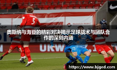 奥斯纳与海登的精彩对决揭示足球战术与团队合作的深刻内涵
