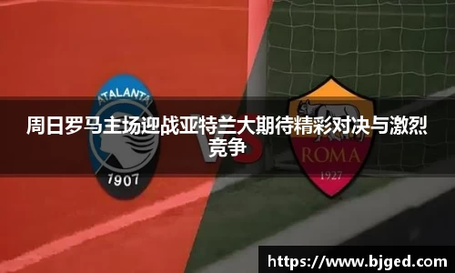 周日罗马主场迎战亚特兰大期待精彩对决与激烈竞争